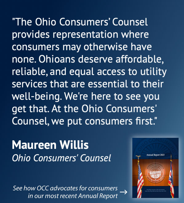 The Ohio Consumers' Counsel provides representation where consumers may otherwise have none. Ohioans deserve affordable, reliable, and equal access to utility services that are essnetial to their well-being. We're here to see you get. At the Ohio Consumers' Counsel we put consumers first. Maureen Willis Ohio Consumers' counsel See how OCC advocates for consumers in our most recent Annual report.