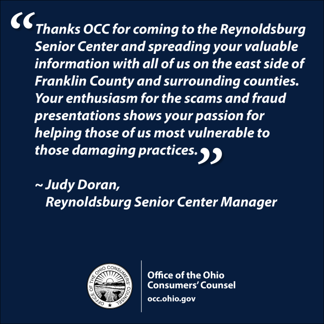 “Thanks OCC for coming to the Reynoldsburg Senior Center and spreading your valuable information with all of us on the east side of Franklin County and surrounding counties. Your enthusiasm for the scams and fraud presentations shows your passion for helping those of us most vulnerable to those damaging practices. ~ Judy Doran, Reynoldsburg Senior Center Manager